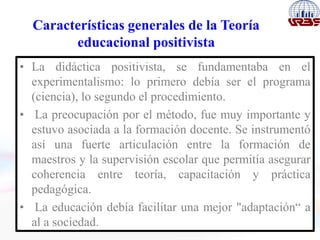 Características generales de la Teoría
educacional positivista
• La didáctica positivista, se fundamentaba en el
experimentalismo: lo primero debía ser el programa
(ciencia), lo segundo el procedimiento.
• La preocupación por el método, fue muy importante y
estuvo asociada a la formación docente. Se instrumentó
así una fuerte articulación entre la formación de
maestros y la supervisión escolar que permitía asegurar
coherencia entre teoría, capacitación y práctica
pedagógica.
• La educación debía facilitar una mejor "adaptación“ a
al a sociedad.
 