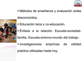  Métodos de enseñanza y evaluación antes
desconocidos.
 Educación laica y co-educación.
 Énfasis a la relación: Escuela-sociedad-
familia. Escuela-entorno-mundo del trabajo.
 Investigaciones empíricas de utilidad
práctica utilizadas hasta hoy.
 