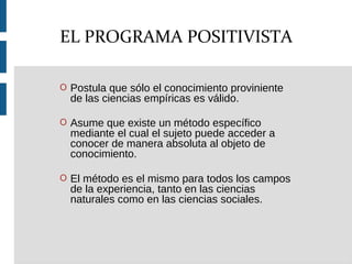 O Postula que sólo el conocimiento proviniente
de las ciencias empíricas es válido.
O Asume que existe un método específico
mediante el cual el sujeto puede acceder a
conocer de manera absoluta al objeto de
conocimiento.
O El método es el mismo para todos los campos
de la experiencia, tanto en las ciencias
naturales como en las ciencias sociales.
EL PROGRAMA POSITIVISTA
 