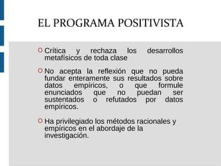 O Crítica y rechaza los desarrollos
metafísicos de toda clase
O No acepta la reflexión que no pueda
fundar enteramente sus resultados sobre
datos empíricos, o que formule
enunciados que no puedan ser
sustentados o refutados por datos
empíricos.
O Ha privilegiado los métodos racionales y
empíricos en el abordaje de la
investigación.
EL PROGRAMA POSITIVISTA
 