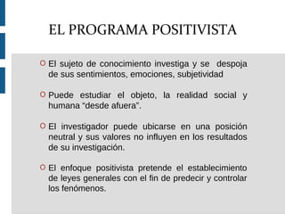 O El sujeto de conocimiento investiga y se despoja
de sus sentimientos, emociones, subjetividad
O Puede estudiar el objeto, la realidad social y
humana “desde afuera”.
O El investigador puede ubicarse en una posición
neutral y sus valores no influyen en los resultados
de su investigación.
O El enfoque positivista pretende el establecimiento
de leyes generales con el fin de predecir y controlar
los fenómenos.
EL PROGRAMA POSITIVISTA
 