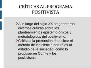 OA lo largo del siglo XX se generaron
diversas críticas sobre los
planteamientos epistemológicos y
metodológicos del positivismo.
OCrítica a la pretensión de aplicar el
método de las ciencia naturales al
estudio de la sociedad, como lo
propusieron Comte y los
positivistas.
CRÍTICAS AL PROGRAMA
POSITIVISTA
 