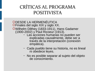 ODESDE LA HERMENÉUTICA
OFinales del siglo XIX y siglo XX.
OWilhelm Dilthey (1833-1911), Hans Gadamer
(1900-2002) y Paul Ricoeur (1913).
– Las acciones humanas no pueden ser
explicadas causalmente, debe ser a
través de la interpretación (conexión
empática).
– Cada pueblo tiene su historia, no es lineal
ni obedece leyes.
– No es posible separar al sujeto del objeto
de conocimiento.
CRÍTICAS AL PROGRAMA
POSITIVISTA
 