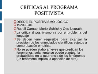 ODESDE EL POSITIVISMO LÓGICO
O1920-1940.
ORudolf Carnap, Moritz Schilck y Otto Neurath.
OLa crítica al positivismo va por el problema del
lenguaje
OSe deben tener requisitos para alcanzar la
precisión de los enunciados científicos sujetos a
comprobación empírica.
ONo se pueden elaborar leyes que predigan los
fenómenos, solamente se puede plantear la
probabilidad en la ocurrencia de los fenómenos
(un fenómeno implica la aparición de otro).
CRÍTICAS AL PROGRAMA
POSITIVISTA
 