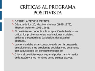 O DESDE LA TEORÍA CRITICA
O Década de los 20, Max Horkheimer (1895-1973),
Theodor Adorno (1903-1969).
O El positivismo conducía a la aceptación de hechos sin
criticar los problemas o las implicaciones sociales,
políticas y económicas (exclusión, desigualdad,
pobreza).
O La ciencia debe estar comprometida con la búsqueda
de soluciones a los problemas sociales y no solamente
con la búsqueda del conocimiento per se.
O Critica al positivismo por negar el poder transformador
de la razón y a los hombres como sujetos activos.
CRÍTICAS AL PROGRAMA
POSITIVISTA
 