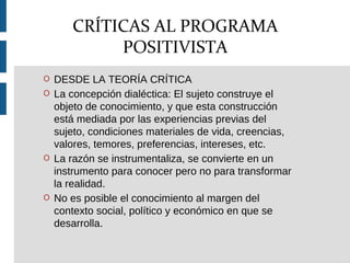 O DESDE LA TEORÍA CRÍTICA
O La concepción dialéctica: El sujeto construye el
objeto de conocimiento, y que esta construcción
está mediada por las experiencias previas del
sujeto, condiciones materiales de vida, creencias,
valores, temores, preferencias, intereses, etc.
O La razón se instrumentaliza, se convierte en un
instrumento para conocer pero no para transformar
la realidad.
O No es posible el conocimiento al margen del
contexto social, político y económico en que se
desarrolla.
CRÍTICAS AL PROGRAMA
POSITIVISTA
 