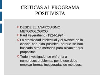 O DESDE EL ANARQUISMO
METODOLÓGICO
O Paul Feyerabend (1924-1994).
O La creatividad intelectual y el avance de la
ciencia han sido posibles, porque se han
buscado otros métodos para alcanzar sus
propósitos.
O Todo investigador se enfrenta a
numerosos problemas por lo que debe
emplear formas inesperadas de métodos.
CRÍTICAS AL PROGRAMA
POSITIVISTA
 