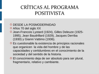 O DESDE LA POSMODERNIDAD
O Años 70 del siglo XX
O Jean-Francois Lyotard (1924), Gilles Deleuze (1925-
1995), Jean Baudrillard (1929), Jacques Derriba
(1930) y Gianni Vattimo (1936).
O Es cuestionable la existencia de principios racionales
que organicen la vida del hombre y de las
capacidades y certidumbres en el conocimiento de la
sociedad y del sentido de la historia.
O El conocimiento deja de ser absoluto para ser plural,
fragmentario, relativo y cambiante.
CRÍTICAS AL PROGRAMA
POSITIVISTA
 