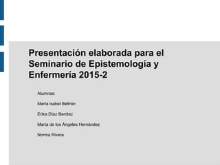 Presentación elaborada para el
Seminario de Epistemología y
Enfermería 2015-2
Alumnas:
María isabel Beltrán
Erika Díaz Benítez
María de los Ángeles Hernández
Norma Rivera
 