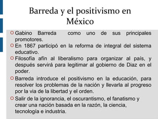 O Gabino Barreda como uno de sus principales
promotores.
O En 1867 participó en la reforma de integral del sistema
educativo.
O Filosofía afín al liberalismo para organizar al país, y
después servirá para legitimar al gobierno de Diaz en el
poder.
O Barreda introduce el positivismo en la educación, para
resolver los problemas de la nación y llevarla al progreso
por la via de la libertad y el orden.
O Salir de la ignorancia, el oscurantismo, el fanatismo y
crear una nación basada en la razón, la ciencia,
tecnología e industria.
Barreda y el positivismo en
México
 
