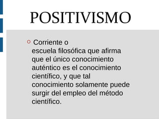 O Corriente o
escuela filosófica que afirma
que el único conocimiento
auténtico es el conocimiento
científico, y que tal
conocimiento solamente puede
surgir del empleo del método
científico.
POSITIVISMO
 