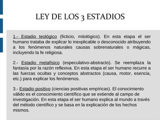 1.- Estadio teológico (ficticio, mitológico). En esta etapa el ser
humano trataba de explicar lo inexplicable o desconocido atribuyendo
a los fenómenos naturales causas sobrenaturales o mágicas,
incluyendo la fe religiosa.
2.- Estadio metafísico (especulativo-abstracto). Se reemplaza la
fantasía por la razón reflexiva. En esta etapa el ser humano recurre a
las fuerzas ocultas y conceptos abstractos (causa, motor, esencia,
etc.) para explicar los fenómenos.
3.- Estadio positivo (ciencias positivas empíricas). El conocimiento
válido es el conocimiento científico que se extiende al campo de
investigación. En esta etapa el ser humano explica al mundo a través
del método científico y se basa en la explicación de los hechos
mismos.
LEY DE LOS 3 ESTADIOS
 