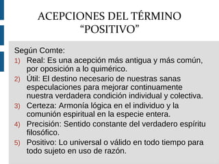 Según Comte:
1) Real: Es una acepción más antigua y más común,
por oposición a lo quimérico.
2) Útil: El destino necesario de nuestras sanas
especulaciones para mejorar continuamente
nuestra verdadera condición individual y colectiva.
3) Certeza: Armonía lógica en el individuo y la
comunión espiritual en la especie entera.
4) Precisión: Sentido constante del verdadero espíritu
filosófico.
5) Positivo: Lo universal o válido en todo tiempo para
todo sujeto en uso de razón.
ACEPCIONES DEL TÉRMINO
“POSITIVO”
 