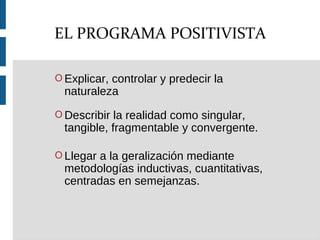 O Explicar, controlar y predecir la
naturaleza
O Describir la realidad como singular,
tangible, fragmentable y convergente.
O Llegar a la geralización mediante
metodologías inductivas, cuantitativas,
centradas en semejanzas.
EL PROGRAMA POSITIVISTA
 