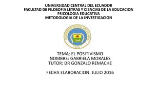UNIVERSIDAD CENTRAL DEL ECUADOR
FACULTAD DE FILOSOFIA LETRAS Y CIENCIAS DE LA EDUCACION
PSICOLOGIA EDUCATIVA
METODOLOGIA DE LA INVESTIGACION
•
TEMA: EL POSITIVISMO
NOMBRE: GABRIELA MORALES
TUTOR: DR GONZALO REMACHE
FECHA ELABORACION: JULIO 2016
 
