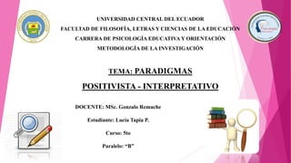 UNIVERSIDAD CENTRAL DEL ECUADOR
FACULTAD DE FILOSOFÍA, LETRAS Y CIENCIAS DE LA EDUCACIÓN
CARRERA DE PSICOLOGÍA EDUCATIVA Y ORIENTACIÓN
METODOLOGÍA DE LA INVESTIGACIÓN
TEMA: PARADIGMAS
POSITIVISTA - INTERPRETATIVO
DOCENTE: MSc. Gonzalo Remache
Estudiante: Lucía Tapia P.
Curso: 5to
Paralelo: “B”
 