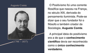 O Positivismo foi uma corrente
filosófica que nasceu na França,
no século XIX, derivada do
pensamento iluminista. Pode-se
dizer que o seu fundador foi o
filósofo e também criador da
Sociologia, Auguste Comte.
A principal ideia do positivismo
era a de que o conhecimento
científico devia ser reconhecido
como o único conhecimento
verdadeiro.
(1798 – 1857)
Auguste Comte
 