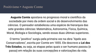 Auguste Comte apostava no progresso moral e científico da
sociedade por meio da ordem social e do desenvolvimento das
ciências. O pensador estabeleceu uma espécie de hierarquia das
sete grandes ciências: Matemática, Astronomia, Física, Química,
Moral, Biologia e Sociologia, sendo essas duas últimas superiores.
O termo "positivo" surgiu pela primeira vez na obra "Apelo aos
Conservadores", escrita por Comte em 1855. Ele descreve a Lei dos
Três Estados, ou seja, as etapas pelas quais o ser humano passou (e
passa) em relação às suas concepções e valorizações da vida.
Positivismo • Auguste Comte
 