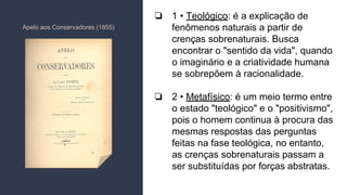 ❏ 1 • Teológico: é a explicação de
fenômenos naturais a partir de
crenças sobrenaturais. Busca
encontrar o "sentido da vida", quando
o imaginário e a criatividade humana
se sobrepõem à racionalidade.
❏ 2 • Metafísico: é um meio termo entre
o estado "teológico" e o "positivismo",
pois o homem continua à procura das
mesmas respostas das perguntas
feitas na fase teológica, no entanto,
as crenças sobrenaturais passam a
ser substituídas por forças abstratas.
Apelo aos Conservadores (1855)
 