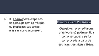 ❏ 3 • Positivo: esta etapa não
se preocupa com os motivos
ou propósitos das coisas,
mas sim como acontecem.
Característica do Positivismo
O positivismo acredita que
uma teoria só pode ser tida
como verdadeira se for
comprovada a partir de
técnicas científicas válidas.
 