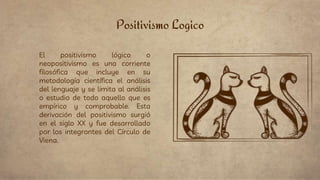 Positivismo Logico
El positivismo lógico o
neopositivismo es una corriente
filosófica que incluye en su
metodología científica el análisis
del lenguaje y se limita al análisis
o estudio de todo aquello que es
empírico y comprobable. Esta
derivación del positivismo surgió
en el siglo XX y fue desarrollado
por los integrantes del Círculo de
Viena.
 