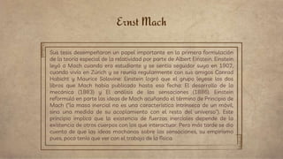 Ernst Mach
Sus tesis desempeñaron un papel importante en la primera formulación
de la teoría especial de la relatividad por parte de Albert Einstein. Einstein
leyó a Mach cuando era estudiante y se sentía seguidor suyo en 1902,
cuando vivía en Zúrich y se reunía regularmente con sus amigos Conrad
Habicht y Maurice Solovine: Einstein logró que el grupo leyese los dos
libros que Mach había publicado hasta esa fecha: El desarrollo de la
mecánica (1883) y El análisis de las sensaciones (1886). Einstein
reformuló en parte las ideas de Mach acuñando el término de Principio de
Mach ("la masa inercial no es una característica intrínseca de un móvil,
sino una medida de su acoplamiento con el resto del universo"). Este
principio implica que la existencia de fuerzas inerciales depende de la
existencia de otros cuerpos con los que interactuar. Pero más tarde se dio
cuenta de que las ideas machanas sobre las sensaciones, su empirismo
pues, poco tenía que ver con el trabajo de la física.
 