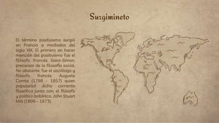 Surgimineto
El término positivismo surgió
en Francia a mediados del
siglo XIX. El primero en hacer
mención del positivismo fue el
filósofo francés Saint-Simon,
precursor de la filosofía social.
No obstante, fue el sociólogo y
filósofo francés Auguste
Comte (1798 - 1857) quien
popularizó dicha corriente
filosófica junto con, el filósofo
y político británico, John Stuart
Mill (1806 – 1873).
 