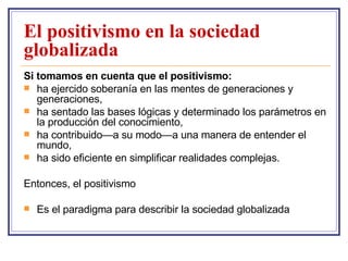 El positivismo en la sociedad globalizada Si tomamos en cuenta que el positivismo: ha ejercido soberanía en las mentes de generaciones y generaciones,  ha sentado las bases lógicas y determinado los parámetros en la producción del conocimiento, ha contribuido—a su modo—a una manera de entender el mundo, ha sido eficiente en simplificar realidades complejas. Entonces, el positivismo Es el paradigma para describir la sociedad globalizada 
