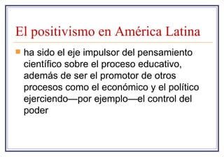 El positivismo en América Latina ha sido el eje impulsor del pensamiento científico sobre el proceso educativo, además de ser el promotor de otros procesos como el económico y el político ejerciendo—por ejemplo—el control del poder  