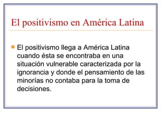 El positivismo en América Latina El positivismo llega a América Latina cuando ésta se encontraba en una situación vulnerable caracterizada por la ignorancia y donde el pensamiento de las minorías no contaba para la toma de decisiones. 
