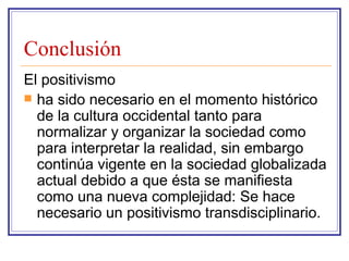 Conclusión El positivismo ha sido necesario en el momento histórico de la cultura occidental tanto para normalizar y organizar la sociedad como para interpretar la realidad, sin embargo continúa vigente en la sociedad globalizada actual debido a que ésta se manifiesta como una nueva complejidad: Se hace necesario un positivismo transdisciplinario. 