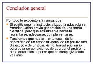 Conclusión general Por todo lo expuesto afirmamos que  El positivismo ha institucionalizado la educación en América Latina previa generación de una teoría científica, pero que actualmente necesita replantarse, adecuarse, complementarse. Tendremos que hablar—entonces—de la necesidad de un neopositivismo, de un positivismo dialéctico o de un positivismo  transdisciplinario para estar en condiciones de abordar el problema de la educación superior que se complejiza cada vez más.  