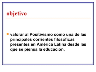 objetivo valorar al Positivismo como una de las principales corrientes filosóficas presentes en América Latina desde las que se piensa la educación.   