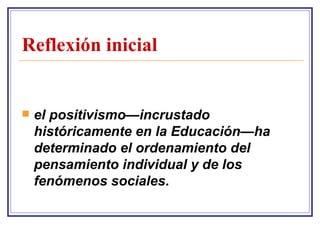 Reflexión inicial el positivismo—incrustado históricamente en la Educación—ha determinado el ordenamiento del pensamiento individual y de los fenómenos sociales .   