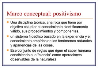 Marco conceptual: positivismo Una disciplina teórica, analítica que tiene por objetivo estudiar el conocimiento científicamente válido, sus procedimientos y componentes.  un sistema filosófico basado en la experiencia y el conocimiento empírico de los fenómenos naturales y apariencias de las cosas,  Ese conjunto de reglas que rigen el saber humano concibiendo a la "ciencia" como operaciones observables de la naturaleza 