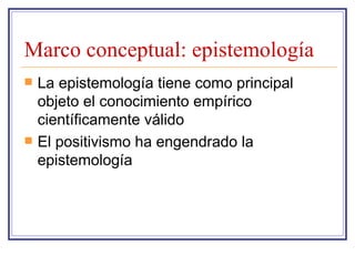 Marco conceptual: epistemología La epistemología tiene como principal objeto el conocimiento empírico científicamente válido El positivismo ha engendrado la epistemología 