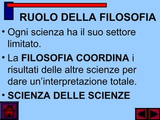 RUOLO DELLA FILOSOFIA
• Ogni scienza ha il suo settore
limitato.
• La FILOSOFIA COORDINA i
risultati delle altre scienze per
dare un’interpretazione totale.
• SCIENZA DELLE SCIENZE
 