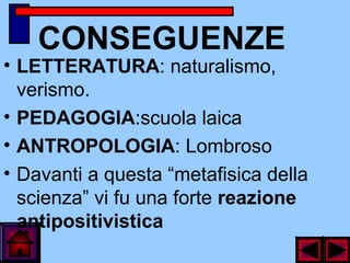 CONSEGUENZE
• LETTERATURA: naturalismo,
verismo.
• PEDAGOGIA:scuola laica
• ANTROPOLOGIA: Lombroso
• Davanti a questa “metafisica della
scienza” vi fu una forte reazione
antipositivistica
 