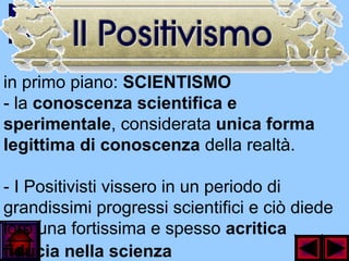 in primo piano: SCIENTISMO
- la conoscenza scientifica e
sperimentale, considerata unica forma
legittima di conoscenza della realtà.
- I Positivisti vissero in un periodo di
grandissimi progressi scientifici e ciò diede
loro una fortissima e spesso acritica
fiducia nella scienza
 