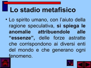 Lo stadio metafisico
• Lo spirito umano, con l’aiuto della
ragione speculativa, si spiega le
anomalie attribuendole alle
“essenze”, delle forze astratte
che corrispondono ai diversi enti
del mondo e che generano ogni
fenomeno.
 