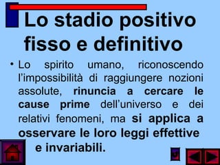 Lo stadio positivo
fisso e definitivo
• Lo spirito umano, riconoscendo
l’impossibilità di raggiungere nozioni
assolute, rinuncia a cercare le
cause prime dell’universo e dei
relativi fenomeni, ma si applica a
osservare le loro leggi effettive
e invariabili.
 