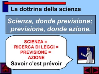 La dottrina della scienza
Scienza, donde previsione;
previsione, donde azione.
SCIENZA =
RICERCA DI LEGGI =
PREVISIONE =
AZIONE
Savoir c’est prévoir
 