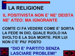 LA RELIGIONE
“DIO E’ PARTITO SENZA
LASCIARE PROBLEMI”
COMTE CI FA VEDERE COME E’ SORTA
LA FEDE IN DIO, QUALE RUOLO HA
SVOLTO E LA SUA MORTE. PER LUI
NON C’E’ PIU’ POSTO
IL POSITIVISTA NON E’ NE’ DEISTA
NE’ ATEO: MA IGNORANTE
 