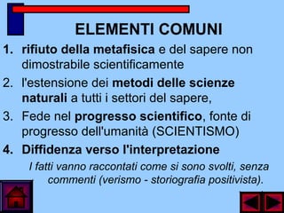 ELEMENTI COMUNI
1. rifiuto della metafisica e del sapere non
dimostrabile scientificamente
2. l'estensione dei metodi delle scienze
naturali a tutti i settori del sapere,
3. Fede nel progresso scientifico, fonte di
progresso dell'umanità (SCIENTISMO)
4. Diffidenza verso l'interpretazione
I fatti vanno raccontati come si sono svolti, senza
commenti (verismo - storiografia positivista).
 