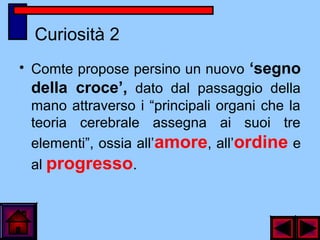 Curiosità 2
• Comte propose persino un nuovo ‘segno
della croce’, dato dal passaggio della
mano attraverso i “principali organi che la
teoria cerebrale assegna ai suoi tre
elementi”, ossia all’amore, all’ordine e
al progresso.
 