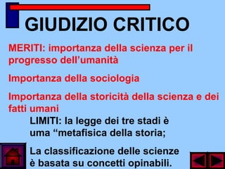 GIUDIZIO CRITICO
LIMITI: la legge dei tre stadi è
uma “metafisica della storia;
La classificazione delle scienze
è basata su concetti opinabili.
MERITI: importanza della scienza per il
progresso dell’umanità
Importanza della sociologia
Importanza della storicità della scienza e dei
fatti umani
 