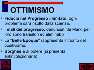 OTTIMISMO
• Fiducia nel Progresso illimitato: ogni
problema sarà risolto dalla scienza.
• I mali del progresso, denunciati da Marx, per
loro sono transitori ed eliminabili
• La "Belle Epoque" rappresenta il trionfo del
positivismo;
• Borghesia al potere (si presenta
antirivoluzionaria)
 