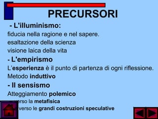 PRECURSORI
- L'illuminismo:
fiducia nella ragione e nel sapere.
esaltazione della scienza
visione laica della vita
- L'empirismo
L’esperienza è il punto di partenza di ogni riflessione.
Metodo induttivo
- Il sensismo
Atteggiamento polemico
– verso la metafisica
– e verso le grandi costruzioni speculative
 