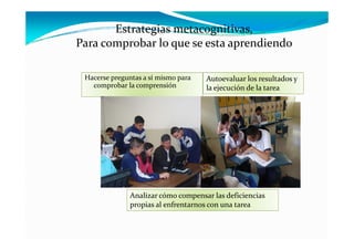 Estrategias metacognitivas, 
Para comprobar lo que se esta aprendiendo
P           b  l                    di d

 Hacerse preguntas a sí mismo para    Autoevaluar los resultados y 
   comprobar la comprensión           la ejecución de la tarea




               Analizar cómo compensar las deficiencias 
               propias al enfrentarnos con una tarea
 