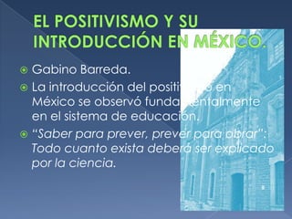  Gabino Barreda.
 La introducción del positivismo en
  México se observó fundamentalmente
  en el sistema de educación.
 “Saber para prever, prever para obrar”:
  Todo cuanto exista deberá ser explicado
  por la ciencia.
 